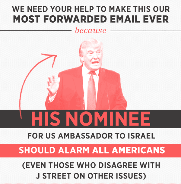 We need your help to make this our most forwarded email ever, because Trump's nominee for US Ambassador to Israel should alarm all Americans. Even those who disagree with J Street on other issues.