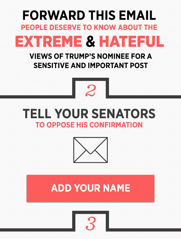 Forward this email. People deserve to know about the hateful and extreme views of Trump's nominee for a sensitive and important post. And tell your Senators to oppose his confirmation. Sign the petition here.